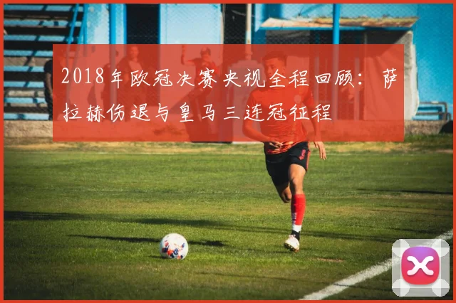 2018年欧冠决赛央视全程回顾：萨拉赫伤退与皇马三连冠征程