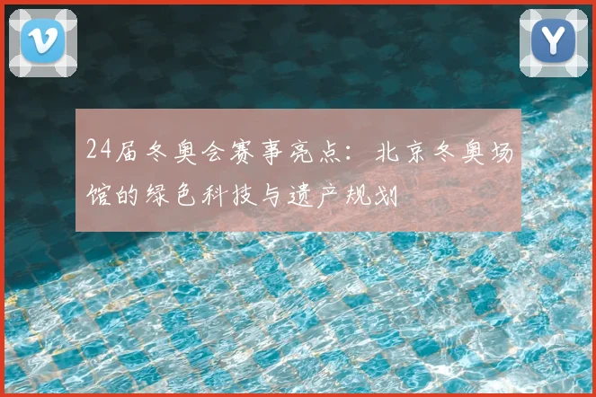 24届冬奥会赛事亮点:北京冬奥场馆的绿色科技与遗产规划
