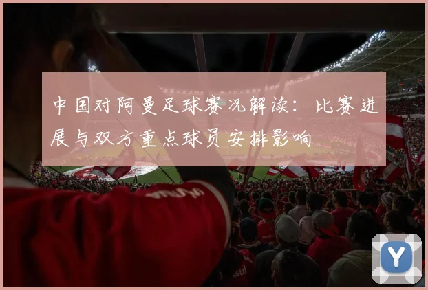 中国对阿曼足球赛况解读:比赛进展与双方重点球员安排影响