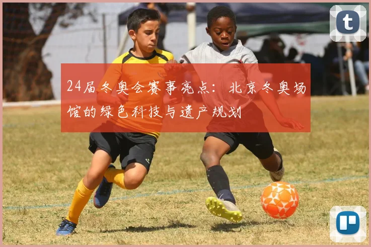 24届冬奥会赛事亮点：北京冬奥场馆的绿色科技与遗产规划