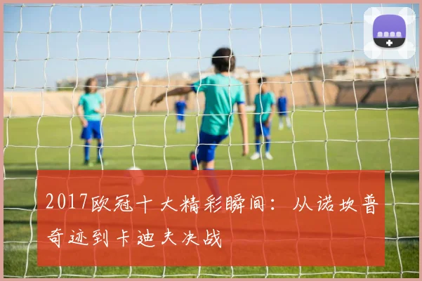2017欧冠十大精彩瞬间:从诺坎普奇迹到卡迪夫决战