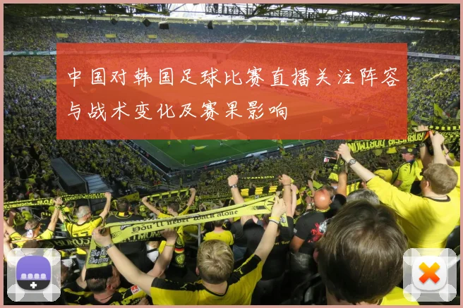 中国对韩国足球比赛直播关注阵容与战术变化及赛果影响