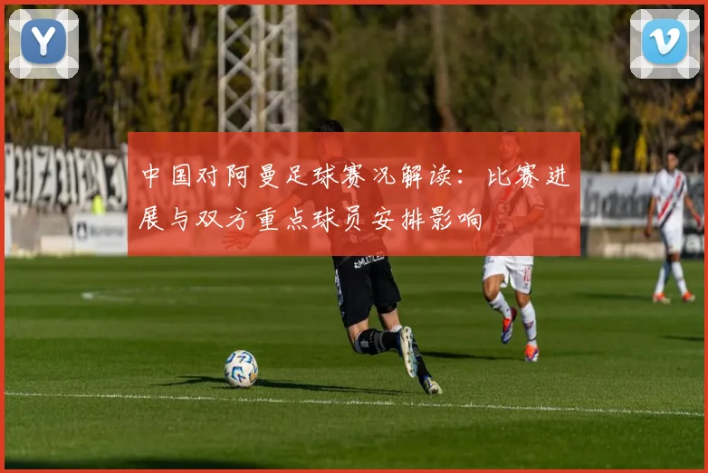 中国对阿曼足球赛况解读:比赛进展与双方重点球员安排影响